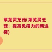 莱芜灵芝菇(莱芜灵芝菇：提高免疫力的新选择)