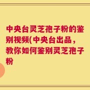 中央台灵芝孢子粉的鉴别视频(中央台出品，教你如何鉴别灵芝孢子粉