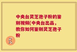 中央台灵芝孢子粉的鉴别视频(中央台出品，教你如何鉴别灵芝孢子粉