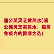 蒲公英灵芝黄芪水(蒲公英灵芝黄芪水：提高免疫力的健康之选)
