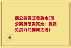 蒲公英灵芝黄芪水(蒲公英灵芝黄芪水：提高免疫力的健康之选)