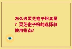 怎么选灵芝孢子粉含量？灵芝孢子粉的选择和使用指南？