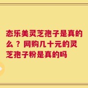 态乐美灵芝孢子是真的么 ？网购几十元的灵芝孢子粉是真的吗