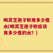 喝灵芝孢子粉用多少度水(喝灵芝孢子粉应该用多少度的水？)