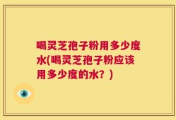 喝灵芝孢子粉用多少度水(喝灵芝孢子粉应该用多少度的水？)