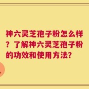 神六灵芝孢子粉怎么样？了解神六灵芝孢子粉的功效和使用方法？