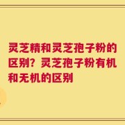灵芝精和灵芝孢子粉的区别？灵芝孢子粉有机和无机的区别