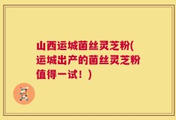 山西运城菌丝灵芝粉(运城出产的菌丝灵芝粉值得一试！)