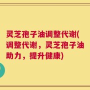 灵芝孢子油调整代谢(调整代谢，灵芝孢子油助力，提升健康)