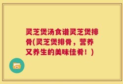 灵芝煲汤食谱灵芝煲排骨(灵芝煲排骨，营养又养生的美味佳肴！)