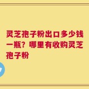 灵芝孢子粉出口多少钱一瓶？哪里有收购灵芝孢子粉
