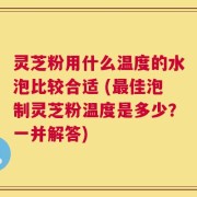 灵芝粉用什么温度的水泡比较合适 (最佳泡制灵芝粉温度是多少？一并解答)