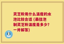 灵芝粉用什么温度的水泡比较合适 (最佳泡制灵芝粉温度是多少？一并解答)