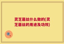 灵芝菌丝什么做的(灵芝菌丝的用途及功效)