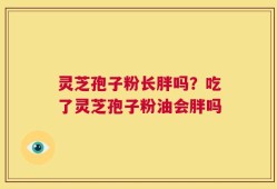 灵芝孢子粉长胖吗？吃了灵芝孢子粉油会胖吗