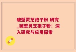 破壁灵芝孢子粉 研究_破壁灵芝孢子粉：深入研究与应用探索