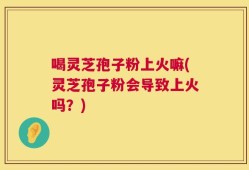 喝灵芝孢子粉上火嘛(灵芝孢子粉会导致上火吗？)