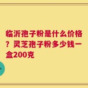 临沂孢子粉是什么价格？灵芝孢子粉多少钱一盒200克