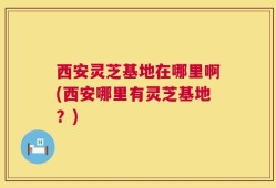 西安灵芝基地在哪里啊(西安哪里有灵芝基地？)