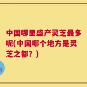 中国哪里盛产灵芝最多呢(中国哪个地方是灵芝之都？)