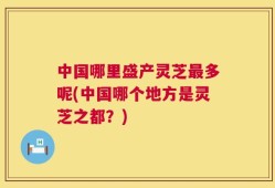 中国哪里盛产灵芝最多呢(中国哪个地方是灵芝之都？)
