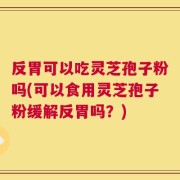 反胃可以吃灵芝孢子粉吗(可以食用灵芝孢子粉缓解反胃吗？)