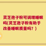 灵芝孢子粉可调理睡眠吗(灵芝孢子粉有助于改善睡眠质量吗？)