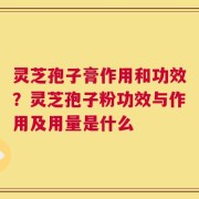 灵芝孢子膏作用和功效？灵芝孢子粉功效与作用及用量是什么