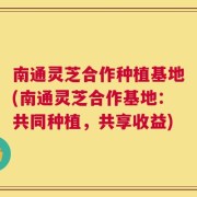 南通灵芝合作种植基地(南通灵芝合作基地：共同种植，共享收益)