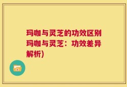玛咖与灵芝的功效区别玛咖与灵芝：功效差异解析)