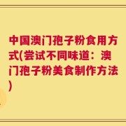中国澳门孢子粉食用方式(尝试不同味道：澳门孢子粉美食制作方法)