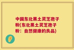 中国东北黑土灵芝孢子粉(东北黑土灵芝孢子粉：自然健康的良品)