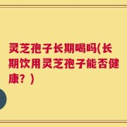 灵芝孢子长期喝吗(长期饮用灵芝孢子能否健康？)