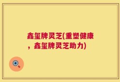 鑫玺牌灵芝(重塑健康，鑫玺牌灵芝助力)