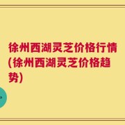 徐州西湖灵芝价格行情(徐州西湖灵芝价格趋势)