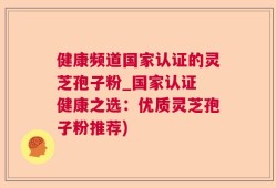 健康频道国家认证的灵芝孢子粉_国家认证 健康之选：优质灵芝孢子粉推荐)