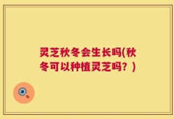 灵芝秋冬会生长吗(秋冬可以种植灵芝吗？)