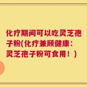 化疗期间可以吃灵芝孢子粉(化疗兼顾健康：灵芝孢子粉可食用！)