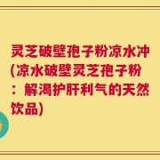 灵芝破壁孢子粉凉水冲(凉水破壁灵芝孢子粉：解渴护肝利气的天然饮品)