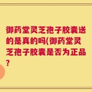 御药堂灵芝孢子胶囊送的是真的吗(御药堂灵芝孢子胶囊是否为正品？