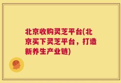 北京收购灵芝平台(北京买下灵芝平台，打造新养生产业链)