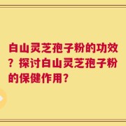 白山灵芝孢子粉的功效？探讨白山灵芝孢子粉的保健作用？