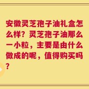 安徽灵芝孢子油礼盒怎么样？灵芝孢子油那么一小粒，主要是由什么做成的呢，值得购买吗？