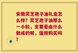 安徽灵芝孢子油礼盒怎么样？灵芝孢子油那么一小粒，主要是由什么做成的呢，值得购买吗？
