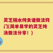 灵芝隔水炖食谱做法窍门(简单易学的灵芝炖汤做法分享！)