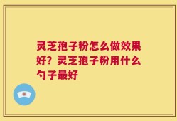 灵芝孢子粉怎么做效果好？灵芝孢子粉用什么勺子最好