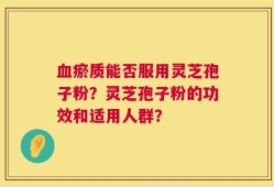 血瘀质能否服用灵芝孢子粉？灵芝孢子粉的功效和适用人群？