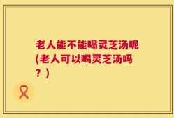 老人能不能喝灵芝汤呢(老人可以喝灵芝汤吗？)
