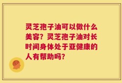 灵芝孢子油可以做什么美容？灵芝孢子油对长时间身体处于亚健康的人有帮助吗？