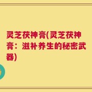 灵芝茯神膏(灵芝茯神膏：滋补养生的秘密武器)